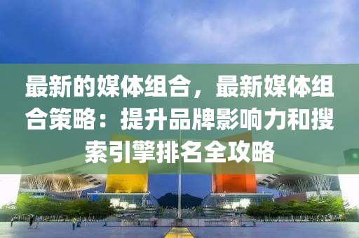 最新的媒體組合，最新媒體組合策略：提升品牌影響力和搜索引擎排名全攻略