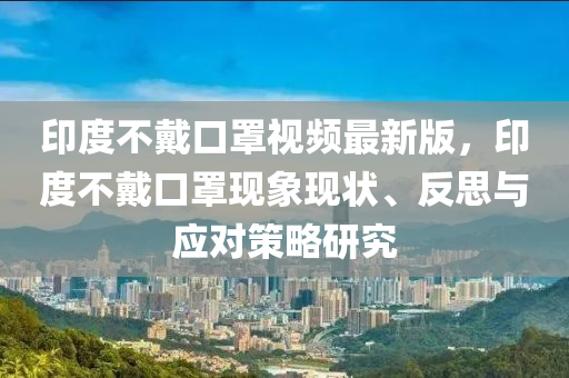 印度不戴口罩視頻最新版，印度不戴口罩現(xiàn)象現(xiàn)狀、反思與應對策略研究