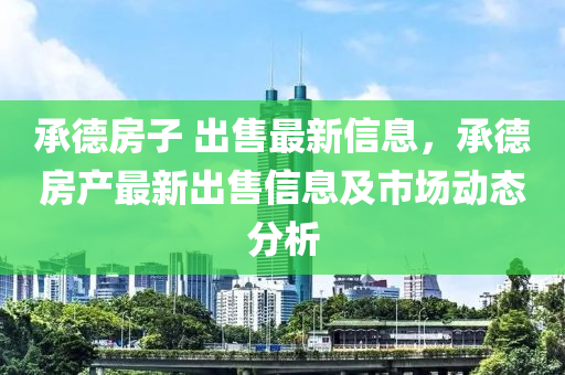 承德房子 出售最新信息，承德房產(chǎn)最新出售信息及市場動(dòng)態(tài)分析