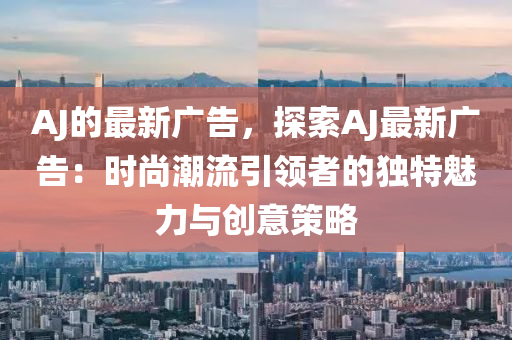 AJ的最新廣告，探索AJ最新廣告：時(shí)尚潮流引領(lǐng)者的獨(dú)特魅力與創(chuàng)意策略