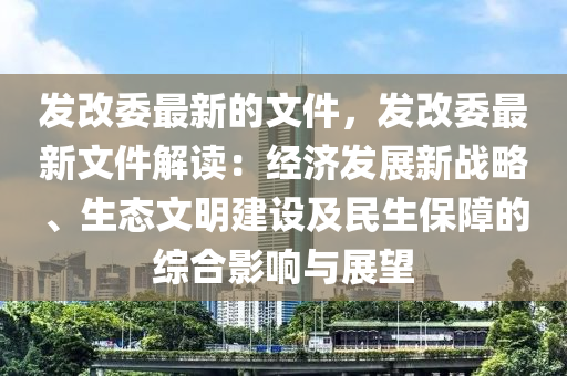 發(fā)改委最新的文件，發(fā)改委最新文件解讀：經(jīng)濟(jì)發(fā)展新戰(zhàn)略、生態(tài)文明建設(shè)及民生保障的綜合影響與展望