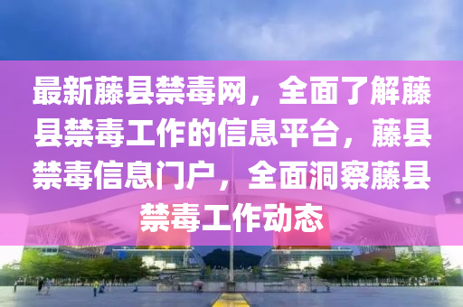 最新藤縣禁毒網(wǎng)，全面了解藤縣禁毒工作的信息平臺(tái)，藤縣禁毒信息門戶，全面洞察藤縣禁毒工作動(dòng)態(tài)