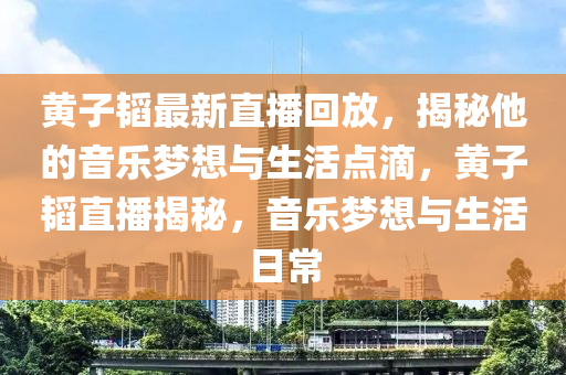 黃子韜最新直播回放，揭秘他的音樂夢想與生活點滴，黃子韜直播揭秘，音樂夢想與生活日常