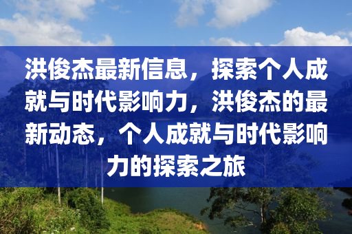 洪俊杰最新信息，探索個(gè)人成就與時(shí)代影響力，洪俊杰的最新動(dòng)態(tài)，個(gè)人成就與時(shí)代影響力的探索之旅