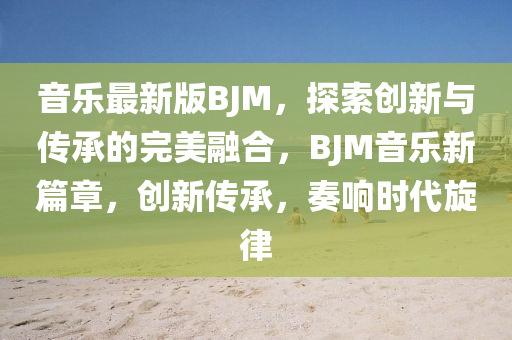 音樂最新版BJM，探索創(chuàng)新與傳承的完美融合，BJM音樂新篇章，創(chuàng)新傳承，奏響時代旋律