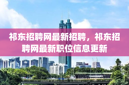 祁東招聘網(wǎng)最新招聘，祁東招聘網(wǎng)最新職位信息更新