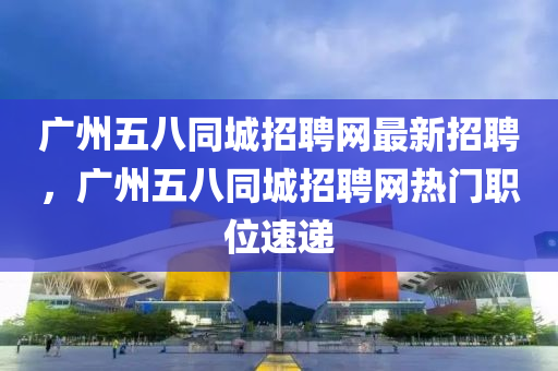 廣州五八同城招聘網(wǎng)最新招聘，廣州五八同城招聘網(wǎng)熱門(mén)職位速遞