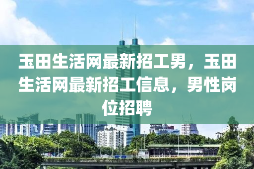 玉田生活網(wǎng)最新招工男，玉田生活網(wǎng)最新招工信息，男性崗位招聘