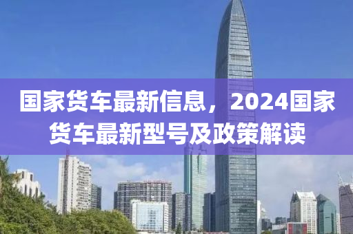 國家貨車最新信息，2024國家貨車最新型號及政策解讀