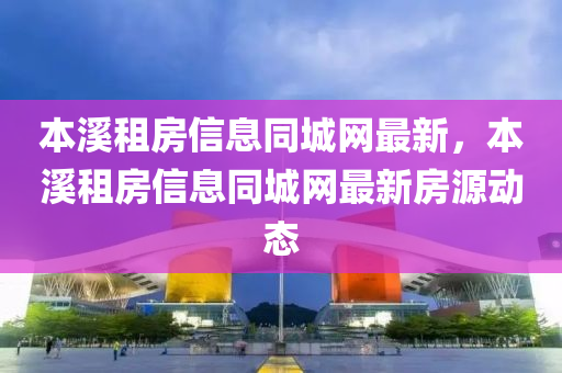 本溪租房信息同城網(wǎng)最新，本溪租房信息同城網(wǎng)最新房源動態(tài)