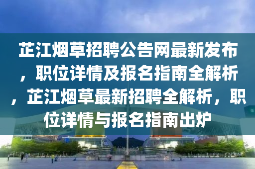 芷江煙草招聘公告網(wǎng)最新發(fā)布，職位詳情及報(bào)名指南全解析，芷江煙草最新招聘全解析，職位詳情與報(bào)名指南出爐