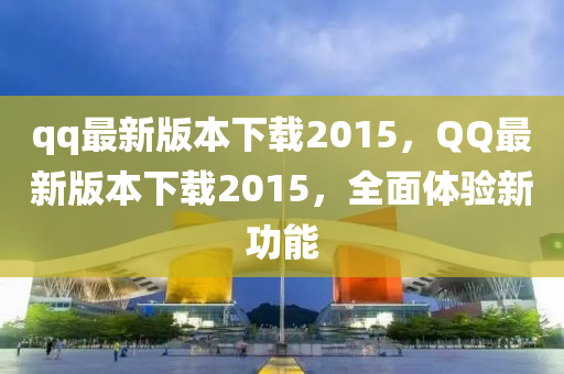 qq最新版本下載2015，QQ最新版本下載2015，全面體驗(yàn)新功能