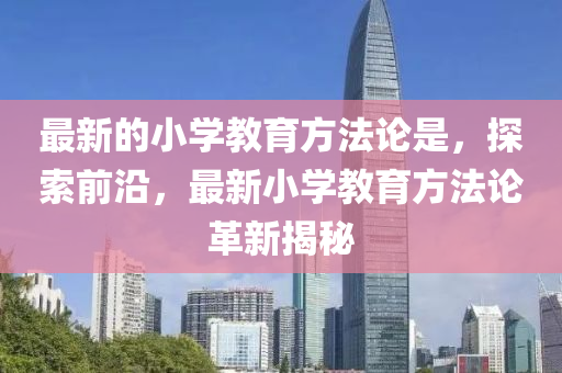 最新的小學(xué)教育方法論是，探索前沿，最新小學(xué)教育方法論革新揭秘