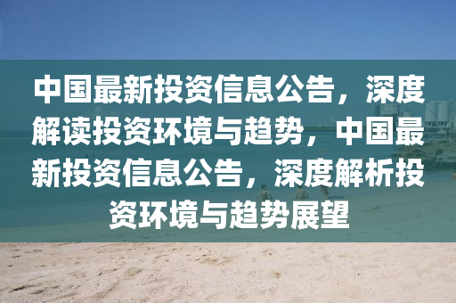 中國最新投資信息公告，深度解讀投資環(huán)境與趨勢，中國最新投資信息公告，深度解析投資環(huán)境與趨勢展望