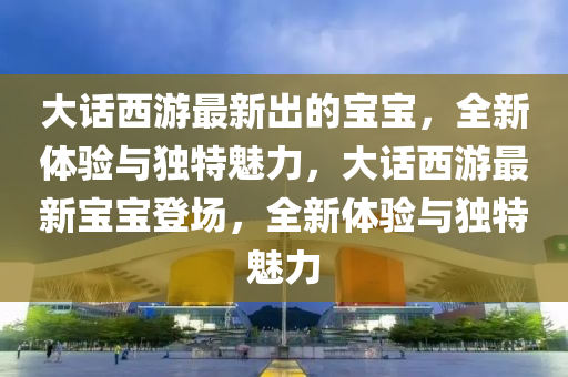 大話西游最新出的寶寶，全新體驗與獨特魅力，大話西游最新寶寶登場，全新體驗與獨特魅力