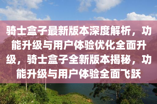 騎士盒子最新版本深度解析，功能升級(jí)與用戶體驗(yàn)優(yōu)化全面升級(jí)，騎士盒子全新版本揭秘，功能升級(jí)與用戶體驗(yàn)全面飛躍