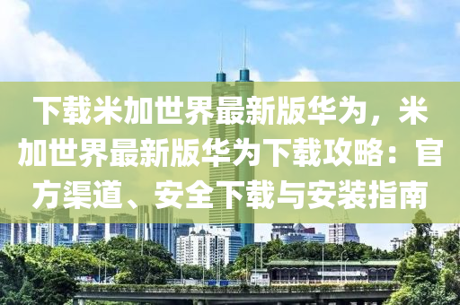 下載米加世界最新版華為，米加世界最新版華為下載攻略：官方渠道、安全下載與安裝指南