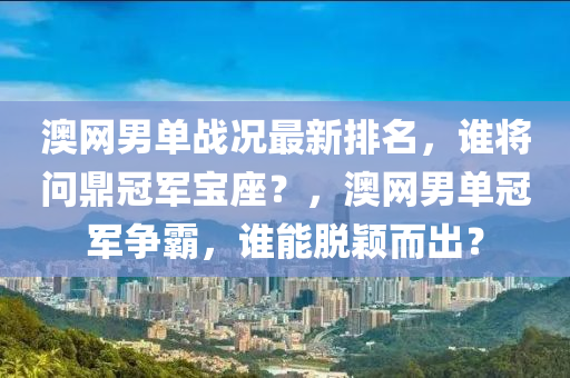 澳網(wǎng)男單戰(zhàn)況最新排名，誰將問鼎冠軍寶座？，澳網(wǎng)男單冠軍爭霸，誰能脫穎而出？