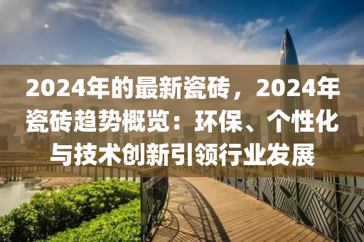 2024年的最新瓷磚，2024年瓷磚趨勢(shì)概覽：環(huán)保、個(gè)性化與技術(shù)創(chuàng)新引領(lǐng)行業(yè)發(fā)展