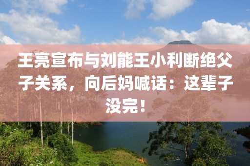 王亮宣布與劉能王小利斷絕父子關(guān)系，向后媽喊話：這輩子沒(méi)完！