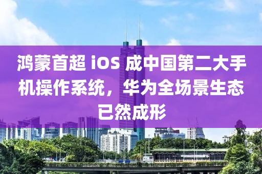 鴻蒙首超 iOS 成中國第二大手機操作系統(tǒng)，華為全場景生態(tài)已然成形