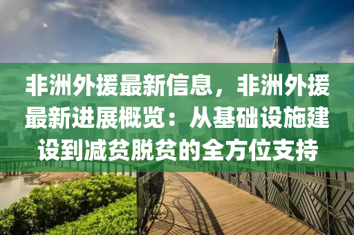 非洲外援最新信息，非洲外援最新進(jìn)展概覽：從基礎(chǔ)設(shè)施建設(shè)到減貧脫貧的全方位支持