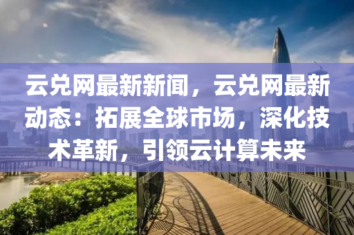 云兌網(wǎng)最新新聞，云兌網(wǎng)最新動(dòng)態(tài)：拓展全球市場，深化技術(shù)革新，引領(lǐng)云計(jì)算未來