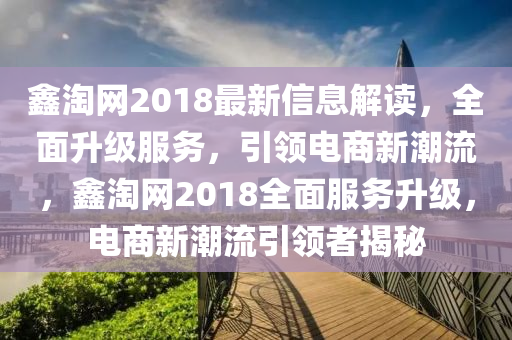 鑫淘網(wǎng)2018最新信息解讀，全面升級服務(wù)，引領(lǐng)電商新潮流，鑫淘網(wǎng)2018全面服務(wù)升級，電商新潮流引領(lǐng)者揭秘