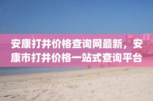 安康打井價格查詢網(wǎng)最新，安康市打井價格一站式查詢平臺