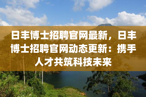 日豐博士招聘官網(wǎng)最新，日豐博士招聘官網(wǎng)動態(tài)更新：攜手人才共筑科技未來