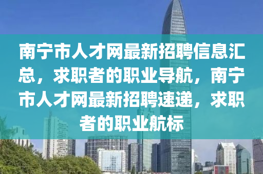 南寧市人才網(wǎng)最新招聘信息匯總，求職者的職業(yè)導航，南寧市人才網(wǎng)最新招聘速遞，求職者的職業(yè)航標