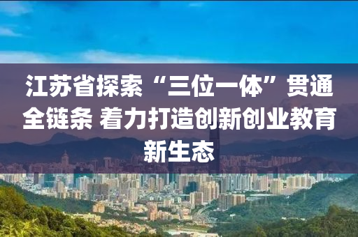 江蘇省探索“三位一體”貫通全鏈條 著力打造創(chuàng)新創(chuàng)業(yè)教育新生態(tài)