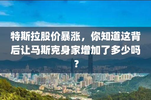 特斯拉股價暴漲，你知道這背后讓馬斯克身家增加了多少嗎？