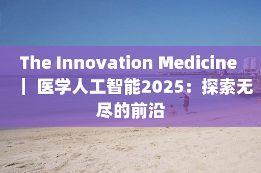 The Innovation Medicine ｜ 醫(yī)學人工智能2025：探索無盡的前沿