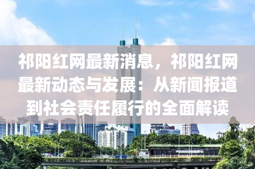 祁陽紅網(wǎng)最新消息，祁陽紅網(wǎng)最新動態(tài)與發(fā)展：從新聞報道到社會責(zé)任履行的全面解讀