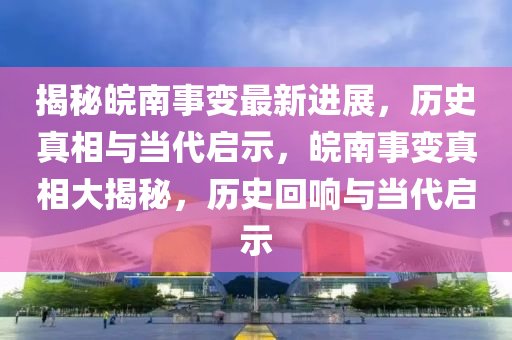 揭秘皖南事變最新進展，歷史真相與當代啟示，皖南事變真相大揭秘，歷史回響與當代啟示