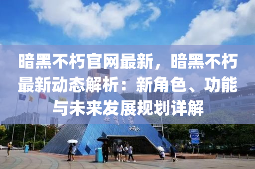 暗黑不朽官網(wǎng)最新，暗黑不朽最新動態(tài)解析：新角色、功能與未來發(fā)展規(guī)劃詳解