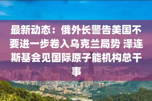 最新動態(tài)：俄外長警告美國不要進一步卷入烏克蘭局勢 澤連斯基會見國際原子能機構(gòu)總干事