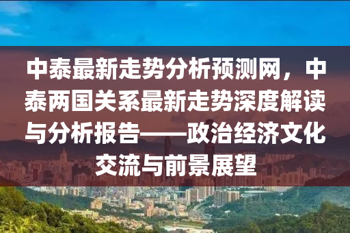 中泰最新走勢分析預測網(wǎng)，中泰兩國關系最新走勢深度解讀與分析報告——政治經(jīng)濟文化交流與前景展望