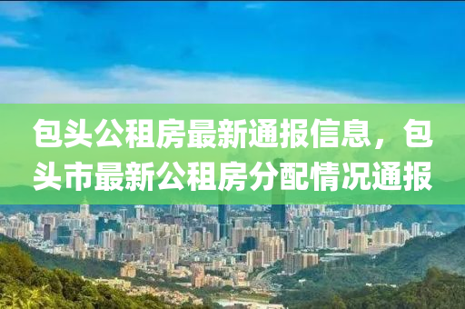 包頭公租房最新通報信息，包頭市最新公租房分配情況通報