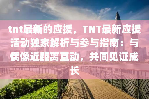 tnt最新的應(yīng)援，TNT最新應(yīng)援活動(dòng)獨(dú)家解析與參與指南：與偶像近距離互動(dòng)，共同見(jiàn)證成長(zhǎng)