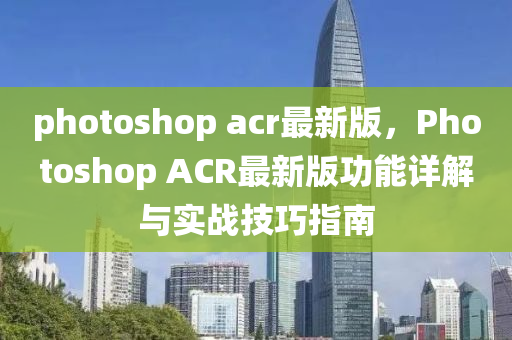 photoshop acr最新版，Photoshop ACR最新版功能詳解與實戰(zhàn)技巧指南