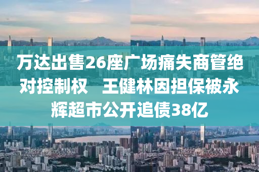 萬達(dá)出售26座廣場痛失商管絕對控制權(quán) ? 王健林因擔(dān)保被永輝超市公開追債38億