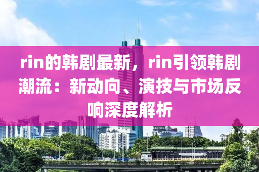 rin的韓劇最新，rin引領(lǐng)韓劇潮流：新動(dòng)向、演技與市場反響深度解析