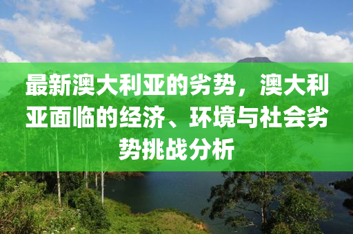 最新澳大利亞的劣勢，澳大利亞面臨的經(jīng)濟、環(huán)境與社會劣勢挑戰(zhàn)分析