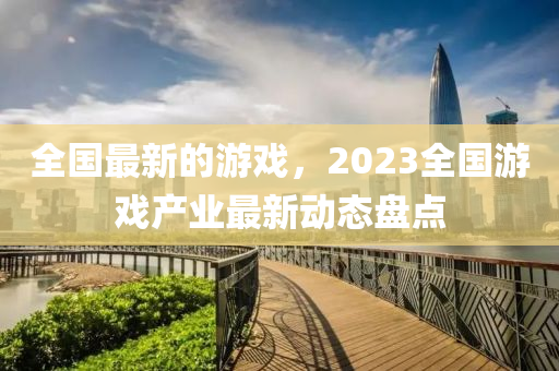 全國最新的游戲，2023全國游戲產(chǎn)業(yè)最新動態(tài)盤點