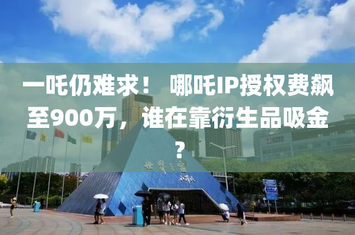 一吒仍難求！ 哪吒IP授權(quán)費(fèi)飆至900萬，誰在靠衍生品吸金？