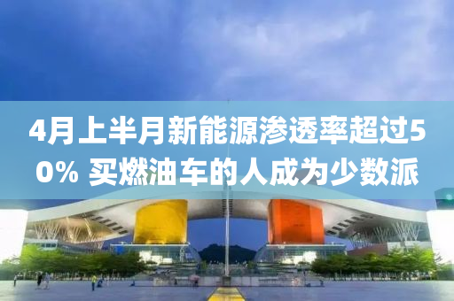 4月上半月新能源滲透率超過(guò)50% 買(mǎi)燃油車(chē)的人成為少數(shù)派