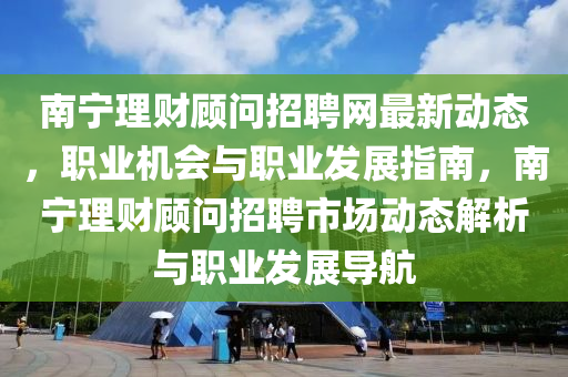 南寧理財顧問招聘網(wǎng)最新動態(tài)，職業(yè)機會與職業(yè)發(fā)展指南，南寧理財顧問招聘市場動態(tài)解析與職業(yè)發(fā)展導航