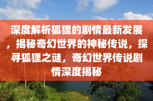 深度解析狐貍的劇情最新發(fā)展，揭秘奇幻世界的神秘傳說，探尋狐貍之謎，奇幻世界傳說劇情深度揭秘